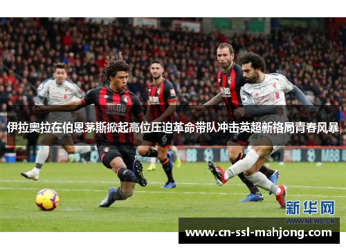 伊拉奥拉在伯恩茅斯掀起高位压迫革命带队冲击英超新格局青春风暴 伊拉奥拉在伯恩茅斯掀起高位压迫革命带队冲击英超新格局青春风暴