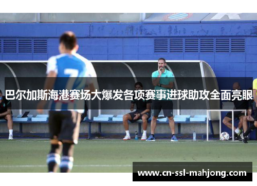 巴尔加斯海港赛场大爆发各项赛事进球助攻全面亮眼 巴尔加斯海港赛场大爆发各项赛事进球助攻全面亮眼