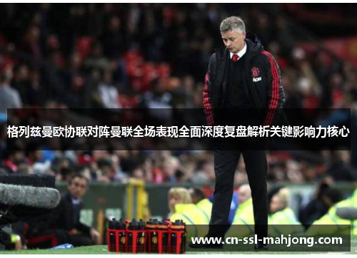 格列兹曼欧协联对阵曼联全场表现全面深度复盘解析关键影响力核心