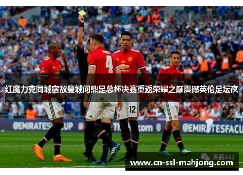 红魔力克同城宿敌曼城问鼎足总杯决赛重返荣耀之巅震撼英伦足坛夜