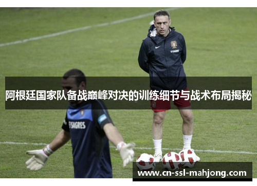 阿根廷国家队备战巅峰对决的训练细节与战术布局揭秘